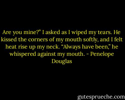 Are you mine?” I asked as I wiped my tears.<br />He kissed the corners of my mouth softly, and I felt heat rise up my neck. “Always have been,”<br />he whispered against my mouth. - Penelope Douglas