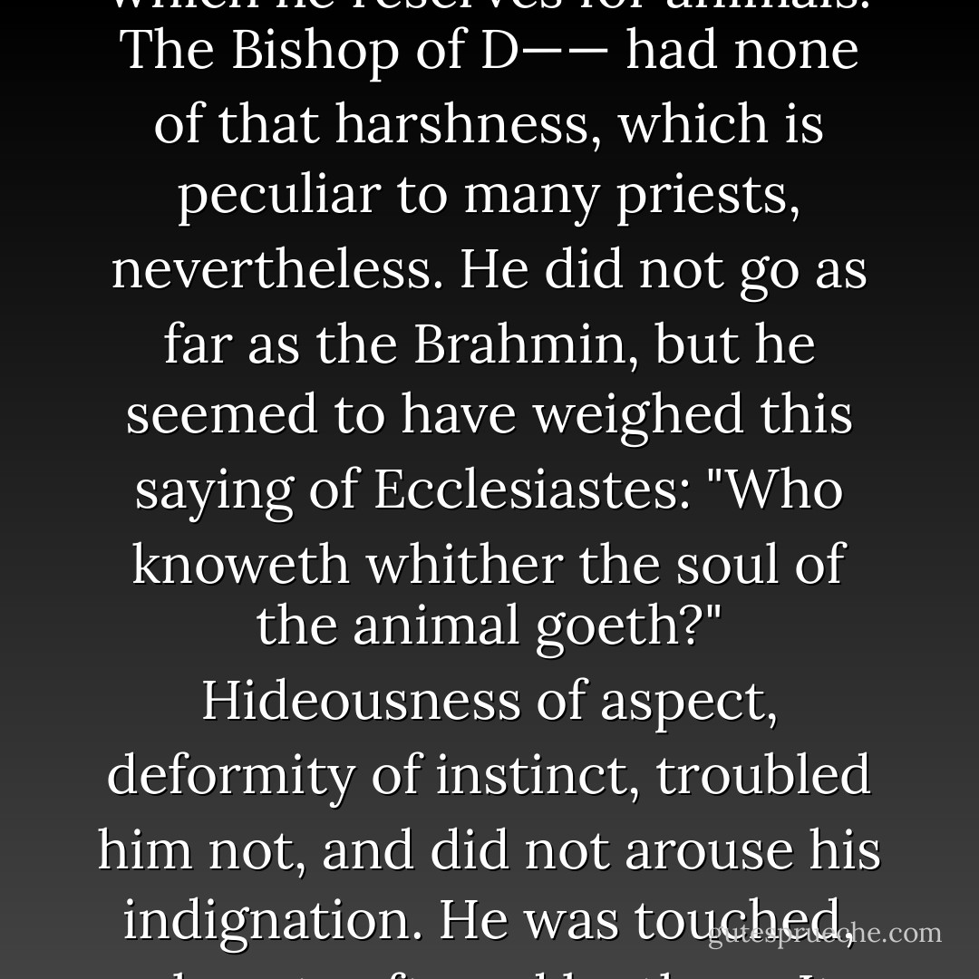 The point which we consider it our duty to note is, that outside of and beyond his faith, as it were, the Bishop possessed an excess of love. In was in that quarter, quia multum amavit,—because he loved much—that he was regarded as vulnerable by "serious men," "grave persons" and "reasonable people"; favorite locutions of our sad world where egotism takes its word of command from pedantry. What was this excess of love? It was a serene benevolence which overflowed men, as we have already pointed out, and which, on occasion, extended even to things. He lived without disdain. He was indulgent towards God's creation. Every man, even the best, has within him a thoughtless harshness which he reserves for animals. The Bishop of D—— had none of that harshness, which is peculiar to many priests, nevertheless. He did not go as far as the Brahmin, but he seemed to have weighed this saying of Ecclesiastes: "Who knoweth whither the soul of the animal goeth?" Hideousness of aspect, deformity of instinct, troubled him not, and did not arouse his indignation. He was touched, almost softened by them. It seemed as though he went thoughtfully away to seek beyond the bounds of life which is apparent, the cause, the explanation, or the excuse for them. He seemed at times to be asking God to commute these penalties. He examined without wrath, and with the eye of a linguist who is deciphering a palimpsest, that portion of chaos which still exists in nature. This revery sometimes caused him to utter odd sayings. One morning he was in his garden, and thought himself alone, but his sister was walking behind him, unseen by him: suddenly he paused and gazed at something on the ground; it was a large, black, hairy, frightful spider. His sister heard him say:— - Victor Hugo