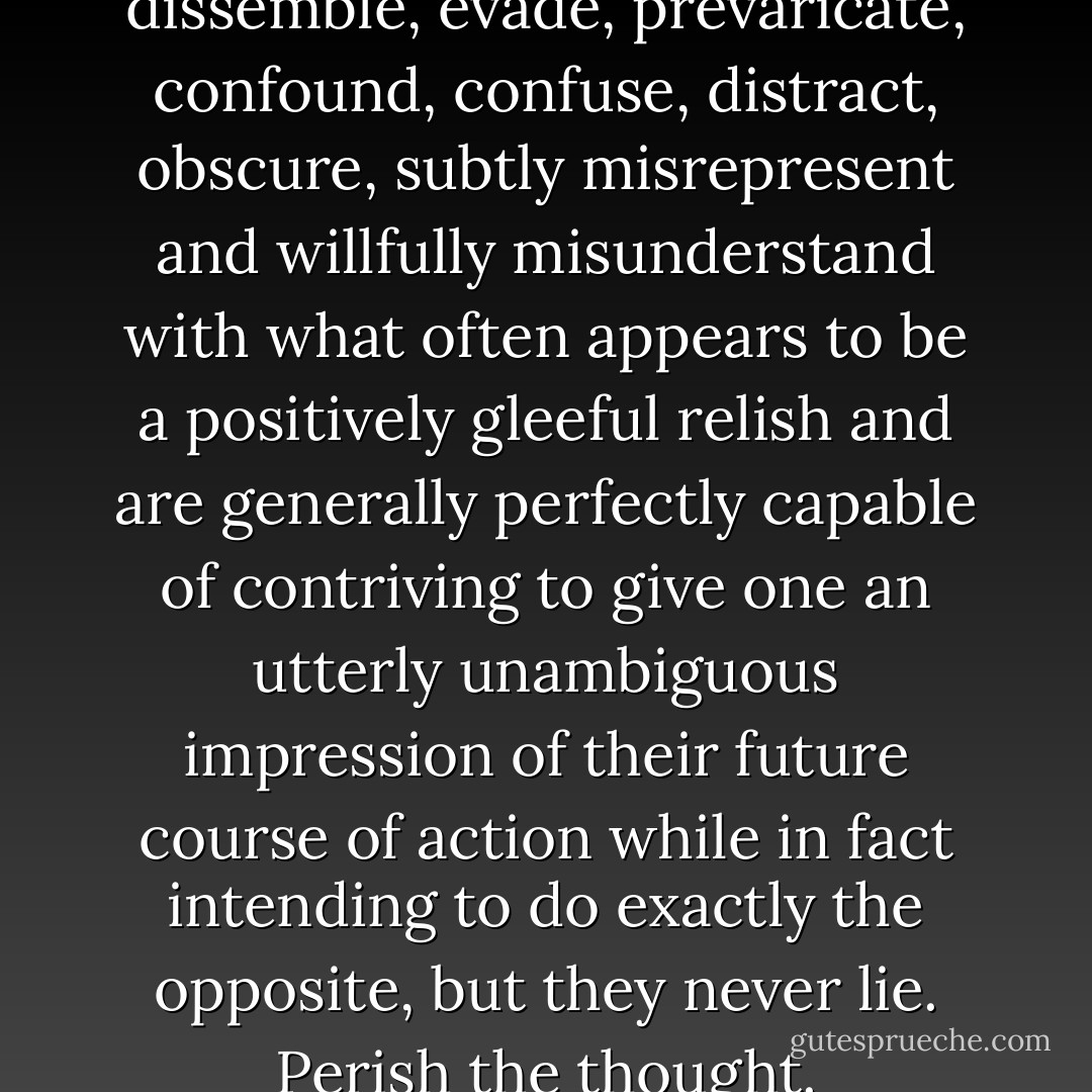 Oh, they never lie. They dissemble, evade, prevaricate, confound, confuse, distract, obscure, subtly misrepresent and willfully misunderstand with what often appears to be a positively gleeful relish and are generally perfectly capable of contriving to give one an utterly unambiguous impression of their future course of action while in fact intending to do exactly the opposite, but they never lie. Perish the thought. - Iain Banks