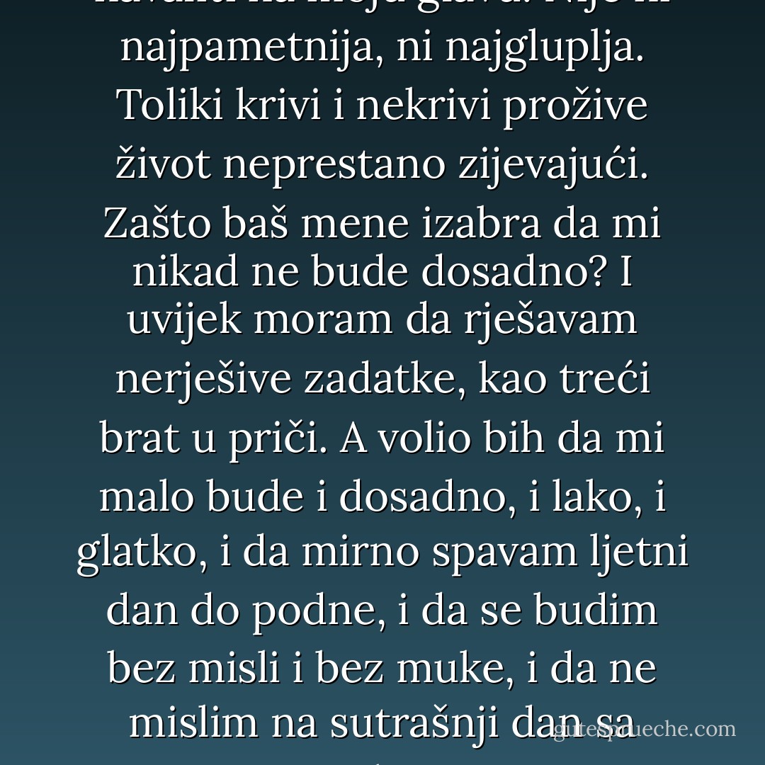O, bože nepravedni, šta ćeš još navaliti na moju glavu! Nije ni najpametnija, ni najgluplja. Toliki krivi i nekrivi prožive život neprestano zijevajući. Zašto baš mene izabra da mi nikad ne bude dosadno? I uvijek moram da rješavam nerješive zadatke, kao treći brat u priči. A volio bih da mi malo bude i dosadno, i lako, i glatko, i da mirno spavam ljetni dan do podne, i da se budim bez misli i bez muke, i da ne mislim na sutrašnji dan sa strahom. - Meša Selimović