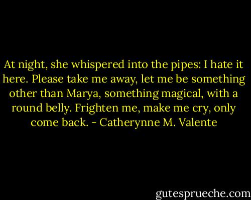 At night, she whispered into the pipes: I hate it here. Please take me away, let me be something other than Marya, something magical, with a round belly. Frighten me, make me cry, only come back. - Catherynne M. Valente