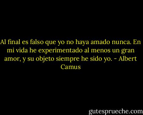 Al final es falso que yo no haya amado nunca. En mi vida he experimentado al menos un gran amor, y su objeto siempre he sido yo. - Albert Camus