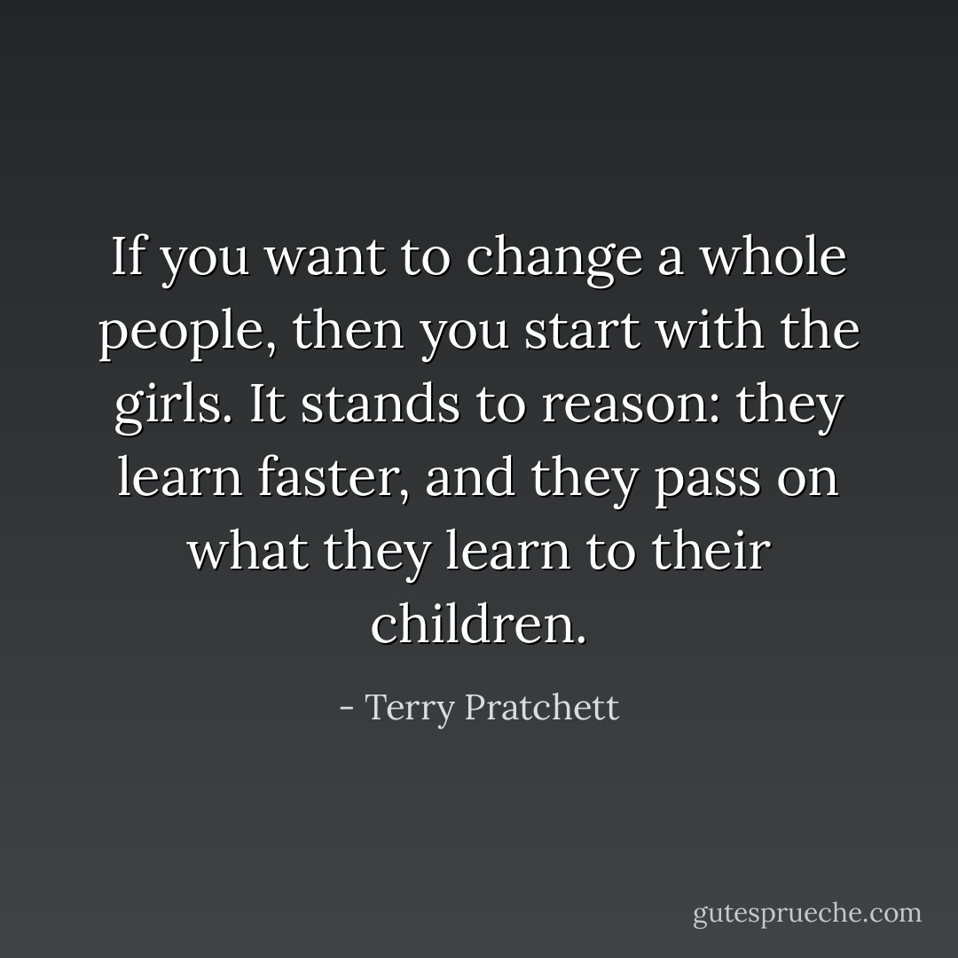 If you want to change a whole people, then you start with the girls. It stands to reason: they learn faster, and they pass on what they learn to their children. - Terry Pratchett