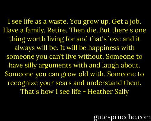 I see life as a waste. You grow up. Get a job. Have a family. Retire. Then die. But there's one thing worth living for and that's love and it always will be. It will be happiness with someone you can't live without. Someone to have silly arguments with and laugh about. Someone you can grow old with. Someone to recognize your scars and understand them. That's how I see life - Heather Sally