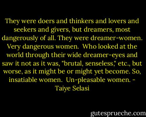 They were doers and thinkers and lovers and seekers and givers, but dreamers, most dangerously of all.<br />They were dreamer-women.<br />Very dangerous women. <br />Who looked at the world through their wide dreamer-eyes and saw it not as it was, "brutal, senseless," etc., but worse, as it might be or might yet become.<br />So, insatiable women. <br />Un-pleasable women. - Taiye Selasi