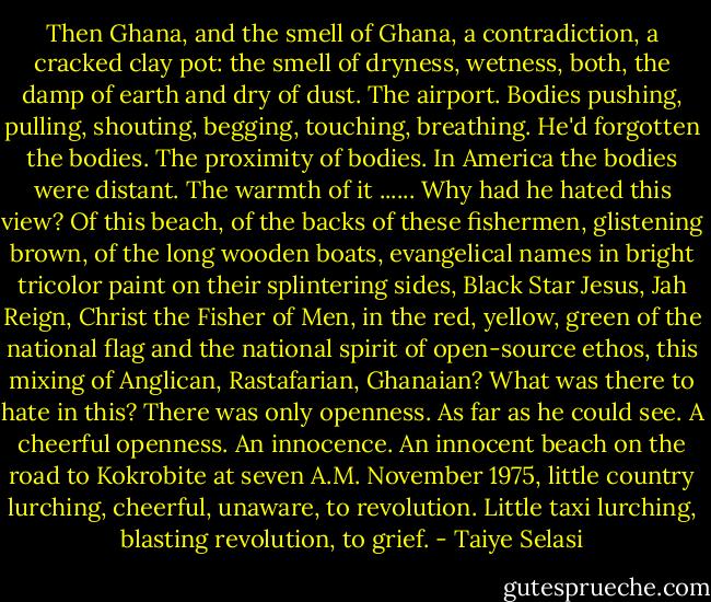 Then Ghana, and the smell of Ghana, a contradiction, a cracked clay pot: the smell of dryness, wetness, both, the damp of earth and dry of dust. The airport. Bodies pushing, pulling, shouting, begging, touching, breathing. He'd forgotten the bodies. The proximity of bodies. In America the bodies were distant. The warmth of it ......<br />Why had he hated this view? Of this beach, of the backs of these fishermen, glistening brown, of the long wooden boats, evangelical names in bright tricolor paint on their splintering sides, Black Star Jesus, Jah Reign, Christ the Fisher of Men, in the red, yellow, green of the national flag and the national spirit of open-source ethos, this mixing of Anglican, Rastafarian, Ghanaian? What was there to hate in this? There was only openness. As far as he could see. A cheerful openness. An innocence. An innocent beach on the road to Kokrobite at seven A.M. November 1975, little country lurching, cheerful, unaware, to revolution. Little taxi lurching, blasting revolution, to grief. - Taiye Selasi