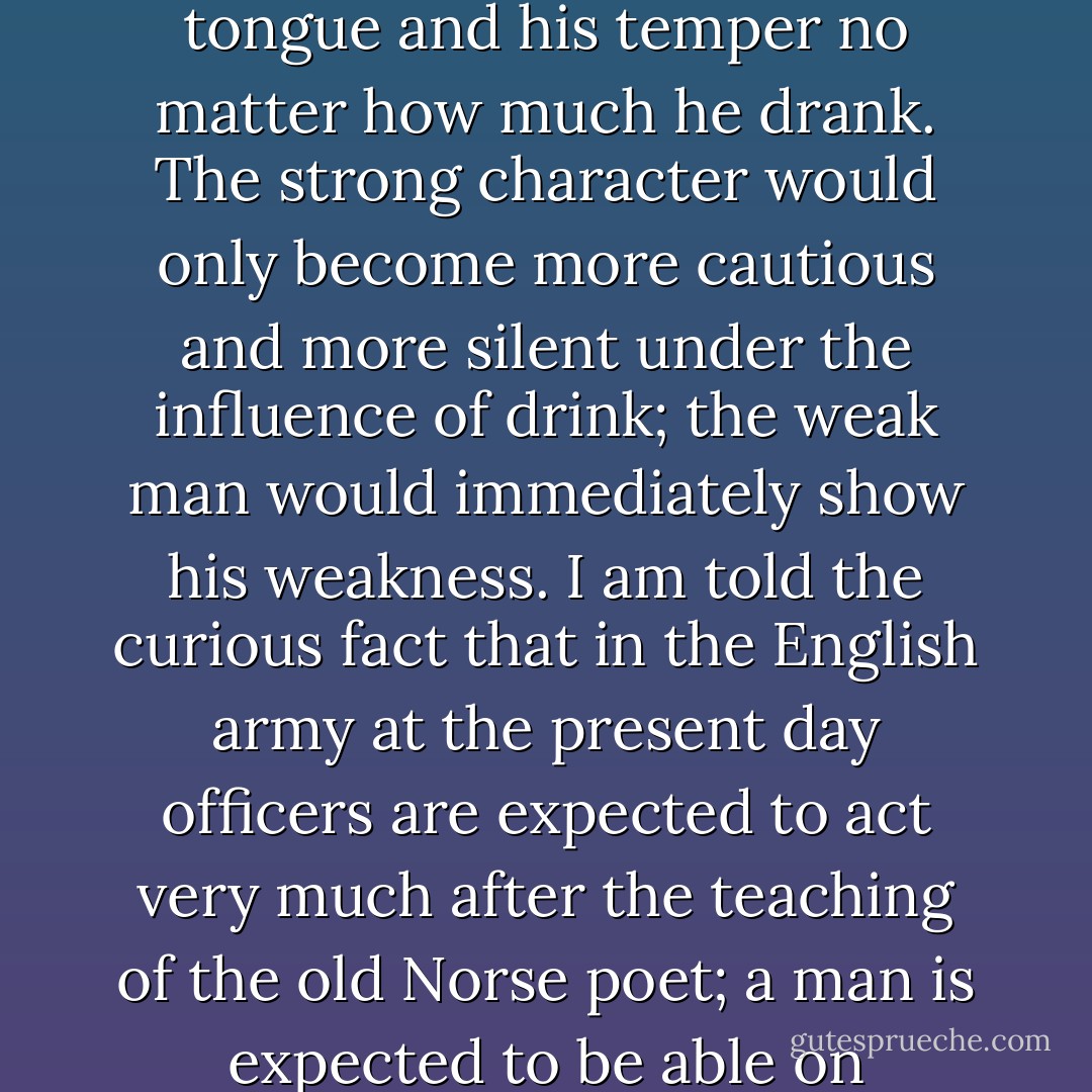 ...it was not considered right for a man not to drink, although drink was a dangerous thing. On the contrary, not to drink would have been thought a mark of cowardice and of incapacity for self-control. A man was expected even to get drunk if necessary, and to keep his tongue and his temper no matter how much he drank. The strong character would only become more cautious and more silent under the influence of drink; the weak man would immediately show his weakness. I am told the curious fact that in the English army at the present day officers are expected to act very much after the teaching of the old Norse poet; a man is expected to be able on occasion to drink a considerable amount of wine or spirits without showing the effects of it, either in his conduct or in his speech. "Drink thy share of mead; speak fair or not at all" - that was the old text, and a very sensible one in its way. - Eoghan Odinsson