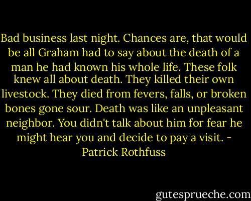 Bad business last night. Chances are, that would be all Graham had to say about the death of a man he had known his whole life. These folk knew all about death. They killed their own livestock. They died from fevers, falls, or broken bones gone sour. Death was like an unpleasant neighbor. You didn't talk about him for fear he might hear you and decide to pay a visit. - Patrick Rothfuss