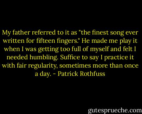 My father referred to it as "the finest song ever written for fifteen fingers." He made me play it when I was getting too full of myself and felt I needed humbling. Suffice to say I practice it with fair regularity, sometimes more than once a day. - Patrick Rothfuss