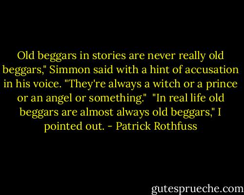 Old beggars in stories are never really old beggars," Simmon said with a hint of accusation in his voice. "They're always a witch or a prince or an angel or something."<br /><br />"In real life old beggars are almost always old beggars," I pointed out. - Patrick Rothfuss