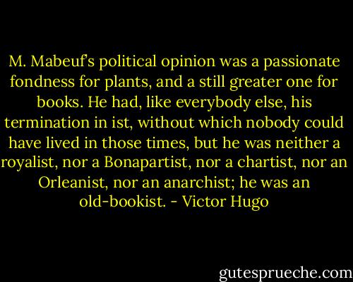 M. Mabeuf’s political opinion was a passionate fondness for plants, and a still greater one for books. He had, like everybody else, his termination in ist, without which nobody could have lived in those times, but he was neither a royalist, nor a Bonapartist, nor a chartist, nor an Orleanist, nor an anarchist; he was an old-bookist. - Victor Hugo
