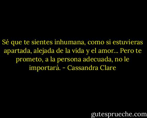Sé que te sientes inhumana, como si estuvieras apartada, alejada de la vida y el amor... Pero te prometo, a la persona adecuada, no le importará. - Cassandra Clare