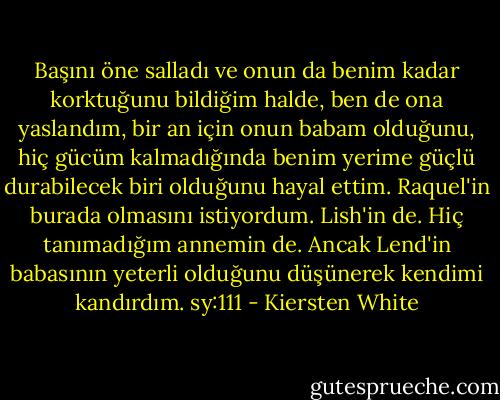 Başını öne salladı ve onun da benim kadar korktuğunu bildiğim halde, ben de ona yaslandım, bir an için onun babam olduğunu, hiç gücüm kalmadığında benim yerime güçlü durabilecek biri olduğunu hayal ettim. Raquel'in burada olmasını istiyordum. Lish'in de. Hiç tanımadığım annemin de. Ancak Lend'in babasının yeterli olduğunu düşünerek kendimi kandırdım. sy:111 - Kiersten White