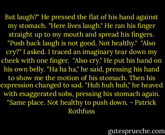But laugh?" He pressed the flat of his hand against my stomach. "Here lives laugh." He ran his finger straight up to my mouth and spread his fingers. "Push back laugh is not good. Not healthy."<br /><br />"Also cry?" I asked. I traced an imaginary tear down my cheek with one finger.<br /><br />"Also cry." He put his hand on his own belly. "Ha ha ha," he said, pressing his hand to show me the motion of his stomach. Then his expression changed to sad. "Huh huh huh," he heaved with exaggerated sobs, pressing his stomach again. "Same place. Not healthy to push down. - Patrick Rothfuss