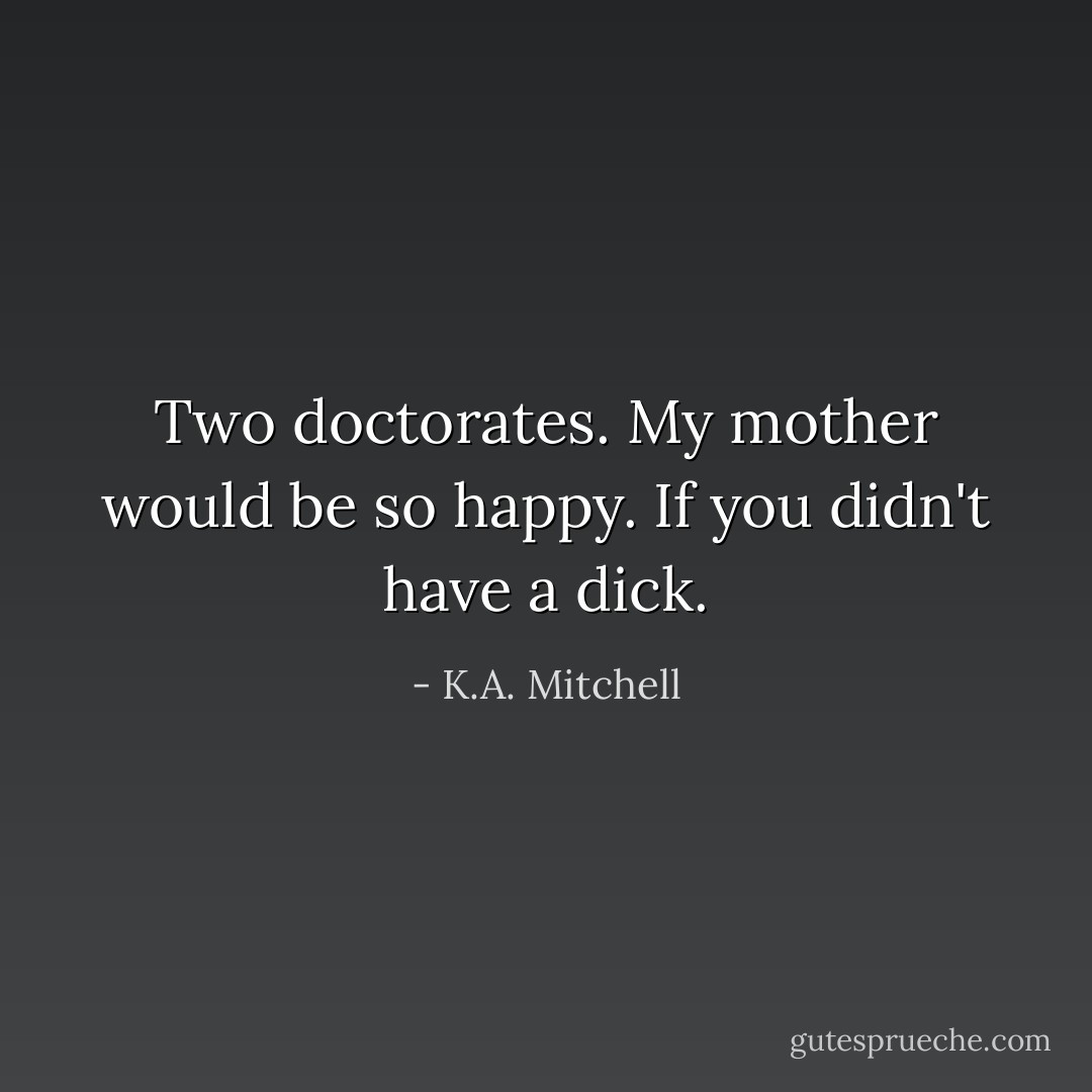 Two doctorates. My mother would be so happy. If you didn't have a dick. - K.A. Mitchell