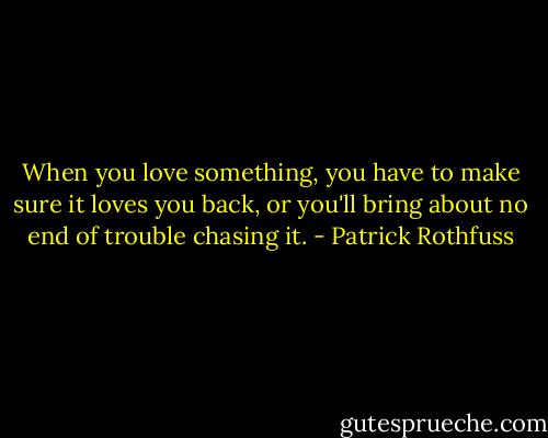 When you love something, you have to make sure it loves you back, or you'll bring about no end of trouble chasing it. - Patrick Rothfuss
