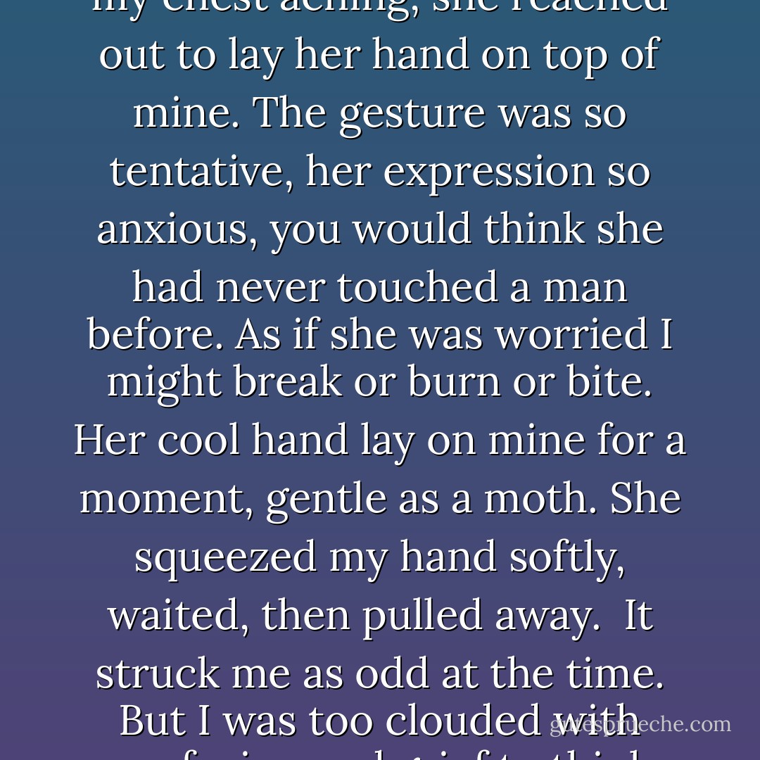 I slept and I woke. She gave me a ring made from a leaf, a cluster of golden berries, a flower that opened and closed at the stroking of a finger....<br /><br />And once, when I startled awake with my face wet and my chest aching, she reached out to lay her hand on top of mine. The gesture was so tentative, her expression so anxious, you would think she had never touched a man before. As if she was worried I might break or burn or bite. Her cool hand lay on mine for a moment, gentle as a moth. She squeezed my hand softly, waited, then pulled away.<br /><br />It struck me as odd at the time. But I was too clouded with confusion and grief to think clearly. Only now, looking back, do I realize the truth of things. With all the awkwardness of a young lover, she was trying to comfort me, and she didn't have the slightest idea how. - Patrick Rothfuss