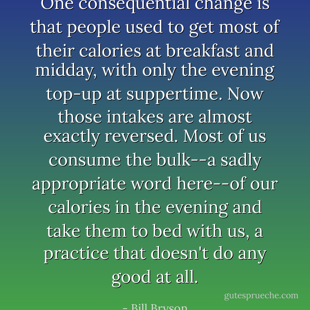 One consequential change is that people used to get most of their calories at breakfast and midday, with only the evening top-up at suppertime. Now those intakes are almost exactly reversed. Most of us consume the bulk--a sadly appropriate word here--of our calories in the evening and take them to bed with us, a practice that doesn't do any good at all. - Bill Bryson