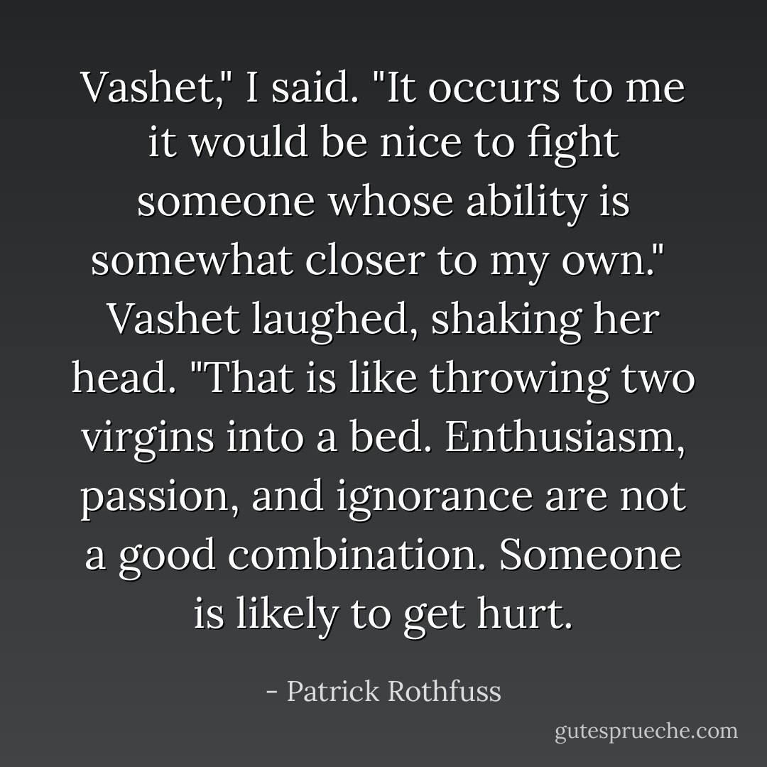 Vashet," I said. "It occurs to me it would be nice to fight someone whose ability is somewhat closer to my own."<br /><br />Vashet laughed, shaking her head. "That is like throwing two virgins into a bed. Enthusiasm, passion, and ignorance are not a good combination. Someone is likely to get hurt. - Patrick Rothfuss