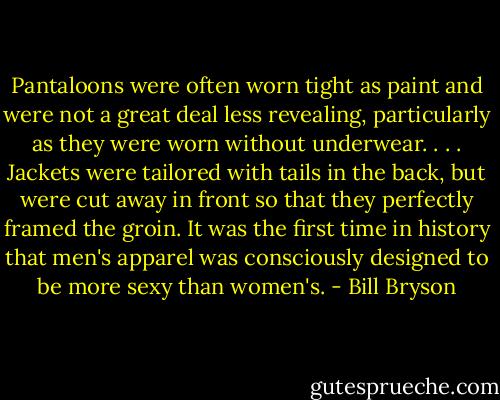 Pantaloons were often worn tight as paint and were not a great deal less revealing, particularly as they were worn without underwear. . . . Jackets were tailored with tails in the back, but were cut away in front so that they perfectly framed the groin. It was the first time in history that men's apparel was consciously designed to be more sexy than women's. - Bill Bryson
