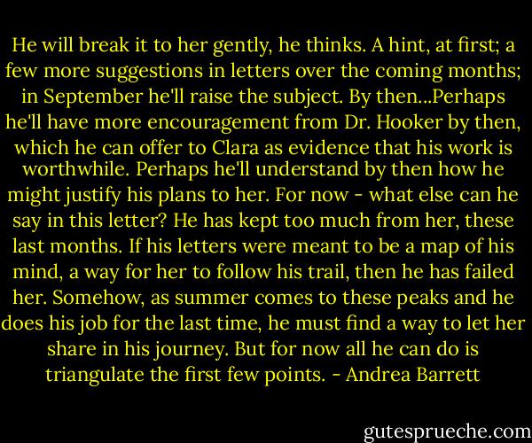 He will break it to her gently, he thinks. A hint, at first; a few more suggestions in letters over the coming months; in September he'll raise the subject. By then...Perhaps he'll have more encouragement from Dr. Hooker by then, which he can offer to Clara as evidence that his work is worthwhile. Perhaps he'll understand by then how he might justify his plans to her. For now - what else can he say in this letter? He has kept too much from her, these last months. If his letters were meant to be a map of his mind, a way for her to follow his trail, then he has failed her. Somehow, as summer comes to these peaks and he does his job for the last time, he must find a way to let her share in his journey. But for now all he can do is triangulate the first few points. - Andrea Barrett