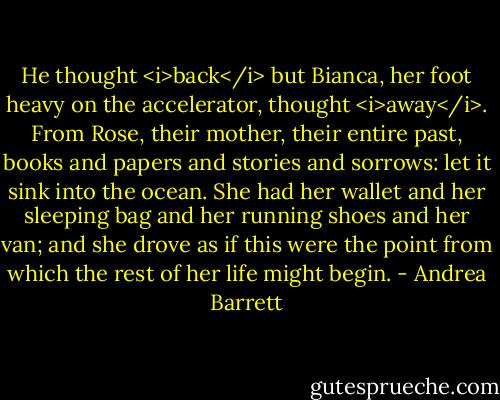 He thought <i>back</i> but Bianca, her foot heavy on the accelerator, thought <i>away</i>. From Rose, their mother, their entire past, books and papers and stories and sorrows: let it sink into the ocean. She had her wallet and her sleeping bag and her running shoes and her van; and she drove as if this were the point from which the rest of her life might begin. - Andrea Barrett
