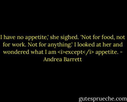 I have no appetite,' she sighed. 'Not for food, not for work. Not for anything.' I looked at her and wondered what I am <i>except</i> appetite. - Andrea Barrett