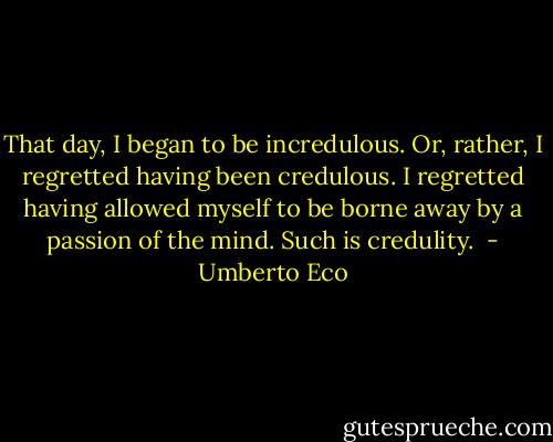 That day, I began to be incredulous. Or, rather, I regretted having been credulous. I regretted having allowed myself to be borne away by a passion of the mind. Such is credulity.  - Umberto Eco