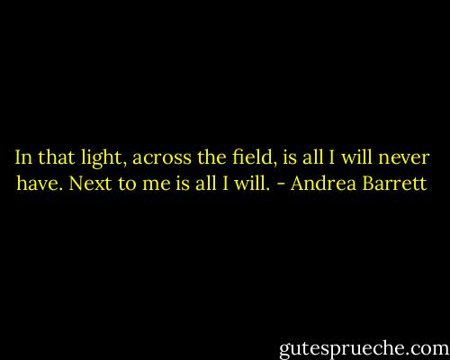 In that light, across the field, is all I will never have. Next to me is all I will. - Andrea Barrett