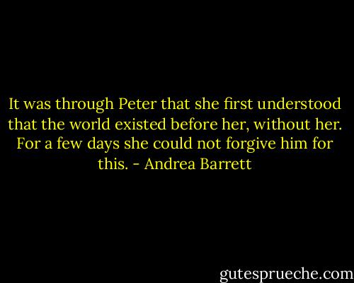 It was through Peter that she first understood that the world existed before her, without her. For a few days she could not forgive him for this. - Andrea Barrett