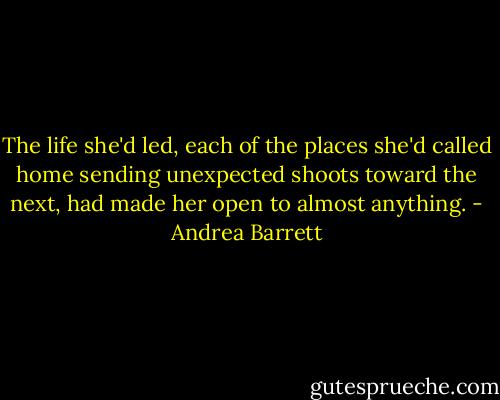 The life she'd led, each of the places she'd called home sending unexpected shoots toward the next, had made her open to almost anything. - Andrea Barrett