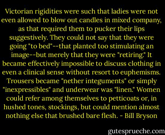 Victorian rigidities were such that ladies were not even allowed to blow out candles in mixed company, as that required them to pucker their lips suggestively. They could not say that they were going "to bed"--that planted too stimulating an image--but merely that they were "retiring." It became effectively impossible to discuss clothing in even a clinical sense without resort to euphemisms. Trousers became "nether integuments" or simply "inexpressibles" and underwear was "linen." Women could refer among themselves to petticoats or, in hushed tones, stockings, but could mention almost nothing else that brushed bare flesh. - Bill Bryson