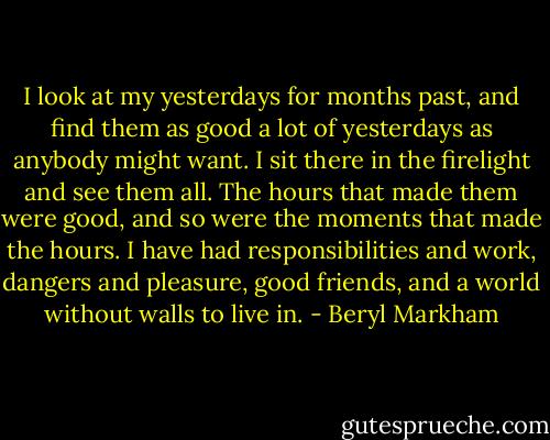 I look at my yesterdays for months past, and find them as good a lot of yesterdays as anybody might want. I sit there in the firelight and see them all. The hours that made them were good, and so were the moments that made the hours. I have had responsibilities and work, dangers and pleasure, good friends, and a world without walls to live in. - Beryl Markham