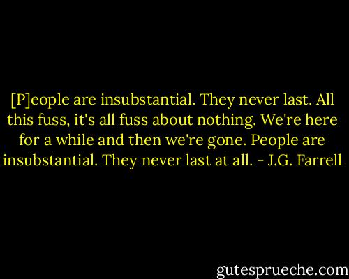 [P]eople are insubstantial. They never last. All this fuss, it's all fuss about nothing. We're here for a while and then we're gone. People are insubstantial. They never last at all. - J.G. Farrell