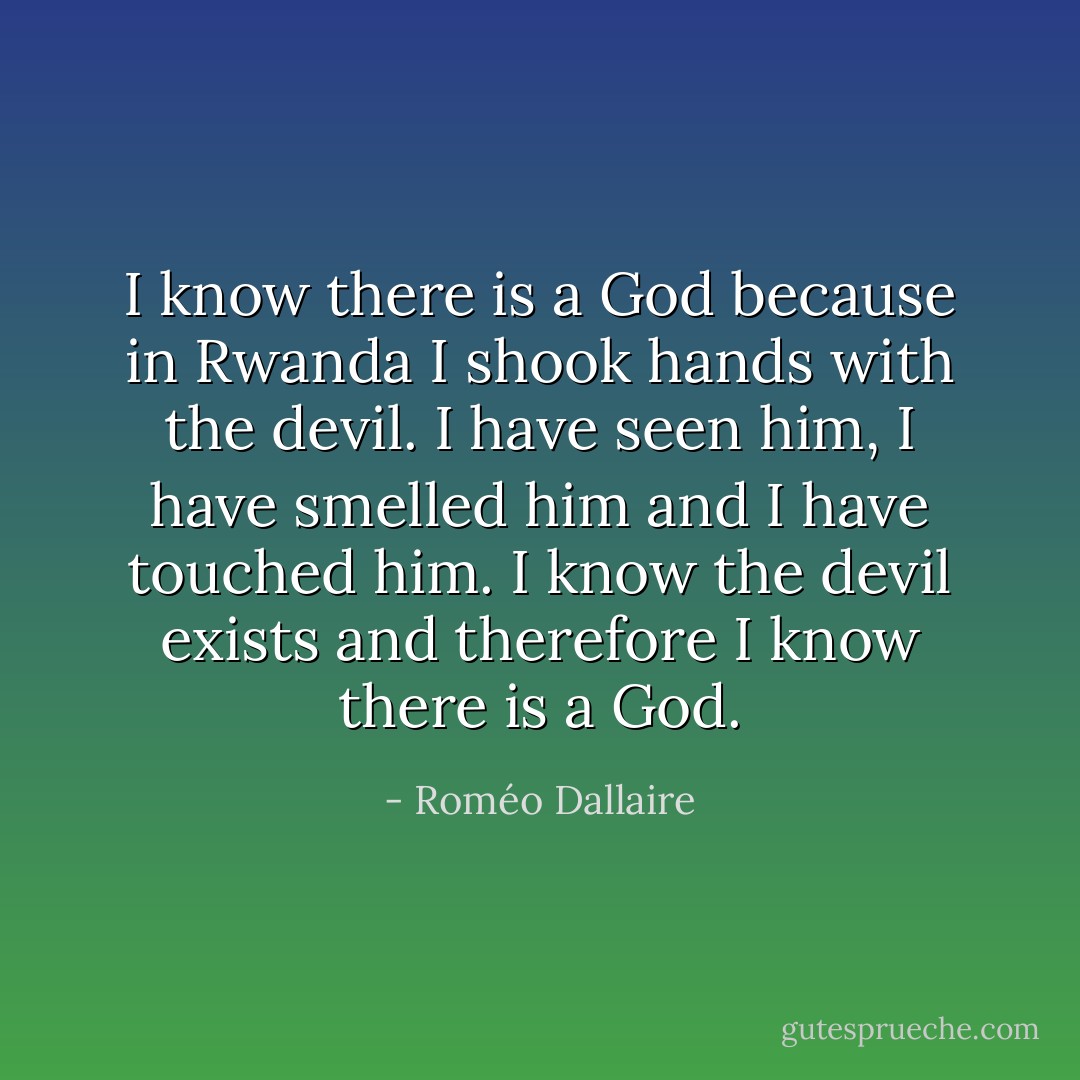 I know there is a God because in Rwanda I shook hands with the devil. I have seen him, I have smelled him and I have touched him. I know the devil exists and therefore I know there is a God. - Roméo Dallaire