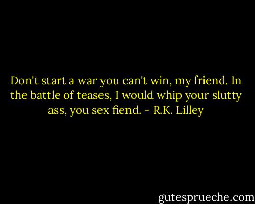 Don't start a war you can't win, my friend. In the battle of teases, I would whip your slutty ass, you sex fiend. - R.K. Lilley