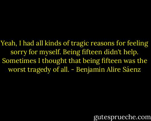 Yeah, I had all kinds of tragic reasons for feeling sorry for myself. Being fifteen didn't help. Sometimes I thought that being fifteen was the worst tragedy of all. - Benjamin Alire Sáenz