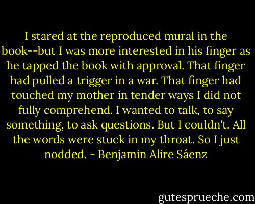 I stared at the reproduced mural in the book--but I was more interested in his finger as he tapped the book with approval. That finger had pulled a trigger in a war. That finger had touched my mother in tender ways I did not fully comprehend. I wanted to talk, to say something, to ask questions. But I couldn't. All the words were stuck in my throat. So I just nodded. - Benjamin Alire Sáenz