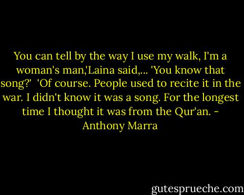 You can tell by the way I use my walk, I'm a woman's man,'Laina said,...<br />'You know that song?' <br />'Of course. People used to recite it in the war. I didn't know it was a song. For the longest time I thought it was from the Qur'an. - Anthony Marra