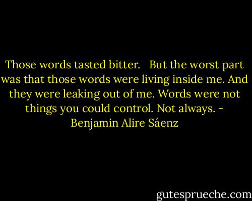 Those words tasted bitter. <br /><br />But the worst part was that those words were living inside me. And they were leaking out of me. Words were not things you could control. Not always. - Benjamin Alire Sáenz