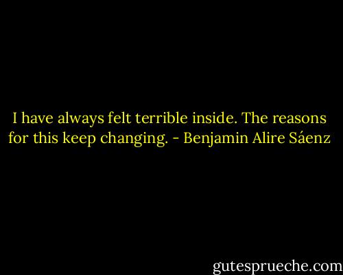 I have always felt terrible inside. The reasons for this keep changing. - Benjamin Alire Sáenz