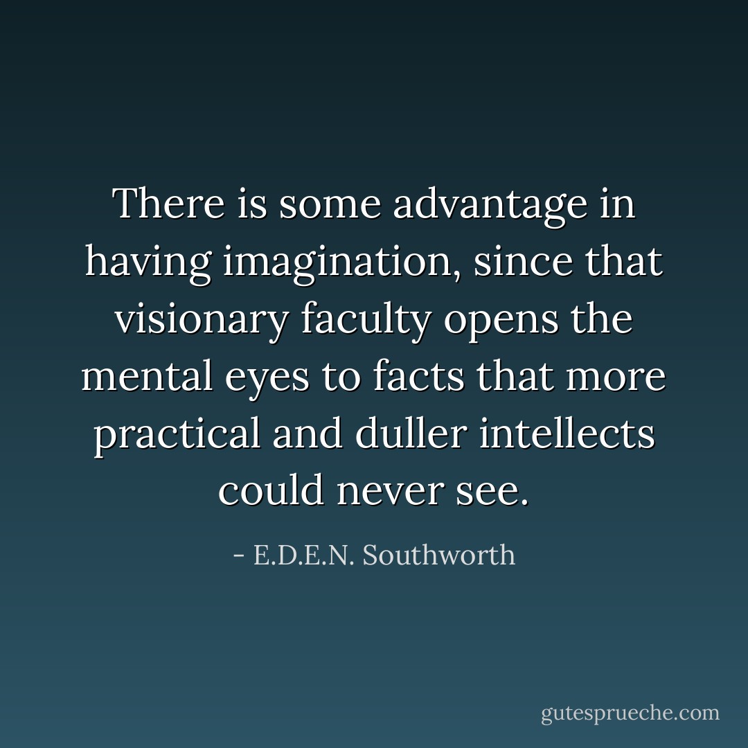There is some advantage in having imagination, since that visionary faculty opens the mental eyes to facts that more practical and duller intellects could never see. - E.D.E.N. Southworth