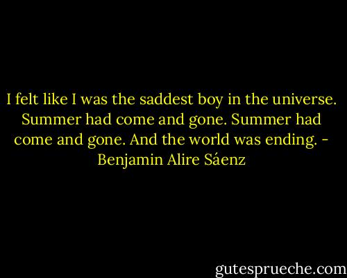 I felt like I was the saddest boy in the universe. Summer had come and gone. Summer had come and gone. And the world was ending. - Benjamin Alire Sáenz