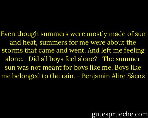 Even though summers were mostly made of sun and heat, summers for me were about the storms that came and went. And left me feeling alone. <br /><br />Did all boys feel alone? <br /><br />The summer sun was not meant for boys like me. Boys like me belonged to the rain. - Benjamin Alire Sáenz