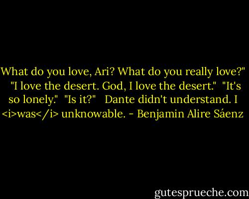 What do you love, Ari? What do you really love?" <br /><br />"I love the desert. God, I love the desert."<br /><br />"It's so lonely."<br /><br />"Is it?" <br /><br />Dante didn't understand. I <i>was</i> unknowable. - Benjamin Alire Sáenz