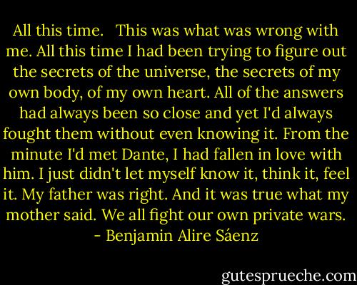 All this time. <br /><br />This was what was wrong with me. All this time I had been trying to figure out the secrets of the universe, the secrets of my own body, of my own heart. All of the answers had always been so close and yet I'd always fought them without even knowing it. From the minute I'd met Dante, I had fallen in love with him. I just didn't let myself know it, think it, feel it. My father was right. And it was true what my mother said. We all fight our own private wars. - Benjamin Alire Sáenz