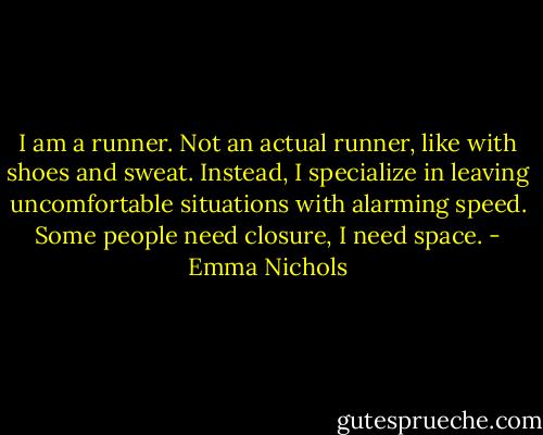 I am a runner. Not an actual runner, like with shoes and sweat. Instead, I specialize in leaving uncomfortable situations with alarming speed. Some people need closure, I need space. - Emma Nichols