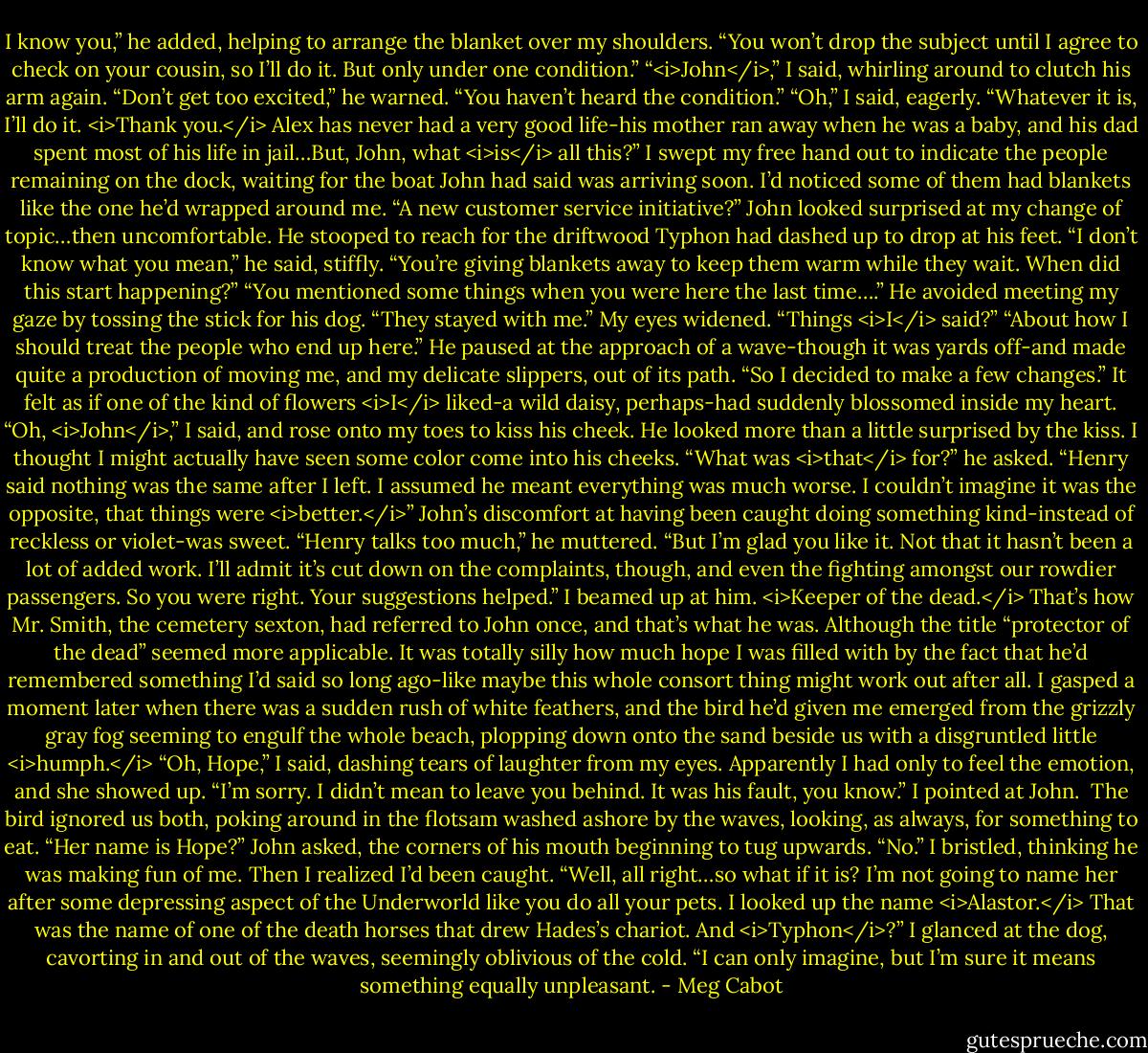 I know you,” he added, helping to arrange the blanket over my shoulders. “You won’t drop the subject until I agree to check on your cousin, so I’ll do it. But only under one condition.”<br />“<i>John</i>,” I said, whirling around to clutch his arm again.<br />“Don’t get too excited,” he warned. “You haven’t heard the condition.”<br />“Oh,” I said, eagerly. “Whatever it is, I’ll do it. <i>Thank you.</i> Alex has never had a very good life-his mother ran away when he was a baby, and his dad spent most of his life in jail…But, John, what <i>is</i> all this?” I swept my free hand out to indicate the people remaining on the dock, waiting for the boat John had said was arriving soon. I’d noticed some of them had blankets like the one he’d wrapped around me. “A new customer service initiative?”<br />John looked surprised at my change of topic…then uncomfortable. He stooped to reach for the driftwood Typhon had dashed up to drop at his feet. “I don’t know what you mean,” he said, stiffly.<br />“You’re giving blankets away to keep them warm while they wait. When did this start happening?”<br />“You mentioned some things when you were here the last time….” He avoided meeting my gaze by tossing the stick for his dog. “They stayed with me.”<br />My eyes widened. “Things <i>I</i> said?”<br />“About how I should treat the people who end up here.” He paused at the approach of a wave-though it was yards off-and made quite a production of moving me, and my delicate slippers, out of its path. “So I decided to make a few changes.”<br />It felt as if one of the kind of flowers <i>I</i> liked-a wild daisy, perhaps-had suddenly blossomed inside my heart.<br />“Oh, <i>John</i>,” I said, and rose onto my toes to kiss his cheek.<br />He looked more than a little surprised by the kiss. I thought I might actually have seen some color come into his cheeks.<br />“What was <i>that</i> for?” he asked.<br />“Henry said nothing was the same after I left. I assumed he meant everything was much worse. I couldn’t imagine it was the opposite, that things were <i>better.</i>”<br />John’s discomfort at having been caught doing something kind-instead of reckless or violet-was sweet.<br />“Henry talks too much,” he muttered. “But I’m glad you like it. Not that it hasn’t been a lot of added work. I’ll admit it’s cut down on the complaints, though, and even the fighting amongst our rowdier passengers. So you were right. Your suggestions helped.”<br />I beamed up at him.<br /><i>Keeper of the dead.</i> That’s how Mr. Smith, the cemetery sexton, had referred to John once, and that’s what he was. Although the title “protector of the dead” seemed more applicable.<br />It was totally silly how much hope I was filled with by the fact that he’d remembered something I’d said so long ago-like maybe this whole consort thing might work out after all.<br />I gasped a moment later when there was a sudden rush of white feathers, and the bird he’d given me emerged from the grizzly gray fog seeming to engulf the whole beach, plopping down onto the sand beside us with a disgruntled little <i>humph.</i><br />“Oh, Hope,” I said, dashing tears of laughter from my eyes. Apparently I had only to feel the emotion, and she showed up. “I’m sorry. I didn’t mean to leave you behind. It was his fault, you know.” I pointed at John. <br />The bird ignored us both, poking around in the flotsam washed ashore by the waves, looking, as always, for something to eat.<br />“Her name is Hope?” John asked, the corners of his mouth beginning to tug upwards.<br />“No.” I bristled, thinking he was making fun of me. Then I realized I’d been caught. “Well, all right…so what if it is? I’m not going to name her after some depressing aspect of the Underworld like you do all your pets. I looked up the name <i>Alastor.</i> That was the name of one of the death horses that drew Hades’s chariot. And <i>Typhon</i>?” I glanced at the dog, cavorting in and out of the waves, seemingly oblivious of the cold. “I can only imagine, but I’m sure it means something equally unpleasant. - Meg Cabot