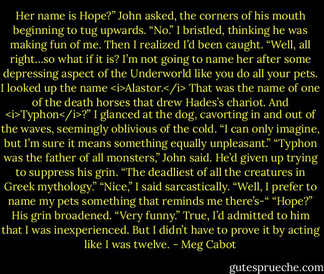 Her name is Hope?” John asked, the corners of his mouth beginning to tug upwards.<br />“No.” I bristled, thinking he was making fun of me. Then I realized I’d been caught. “Well, all right…so what if it is? I’m not going to name her after some depressing aspect of the Underworld like you do all your pets. I looked up the name <i>Alastor.</i> That was the name of one of the death horses that drew Hades’s chariot. And <i>Typhon</i>?” I glanced at the dog, cavorting in and out of the waves, seemingly oblivious of the cold. “I can only imagine, but I’m sure it means something equally unpleasant.”<br />“Typhon was the father of all monsters,” John said. He’d given up trying to suppress his grin. “The deadliest of all the creatures in Greek mythology.”<br />“Nice,” I said sarcastically. “Well, I prefer to name my pets something that reminds me there’s-“<br />“Hope?” His grin broadened.<br />“Very funny.” True, I’d admitted to him that I was inexperienced. But I didn’t have to prove it by acting like I was twelve. - Meg Cabot