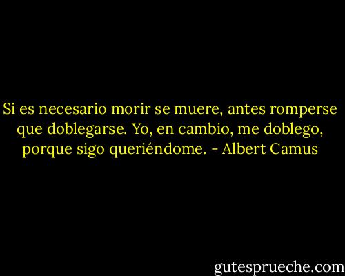 Si es necesario morir se muere, antes romperse que doblegarse. Yo, en cambio, me doblego, porque sigo queriéndome. - Albert Camus